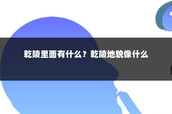 乾陵里面有什么？乾陵地貌像什么