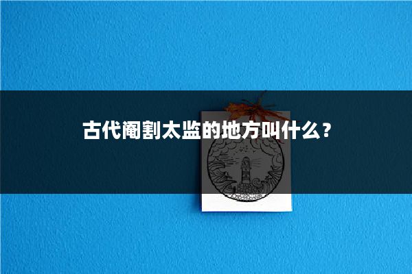 古代阉割太监的地方叫什么？