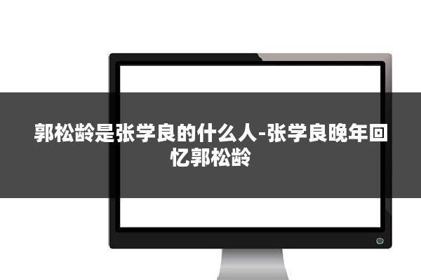 郭松龄是张学良的什么人-张学良晚年回忆郭松龄