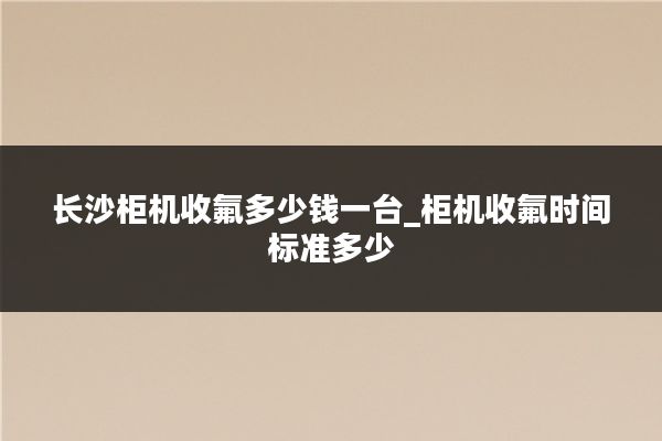 长沙柜机收氟多少钱一台_柜机收氟时间标准多少