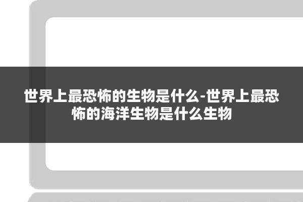 世界上最恐怖的生物是什么-世界上最恐怖的海洋生物是什么生物