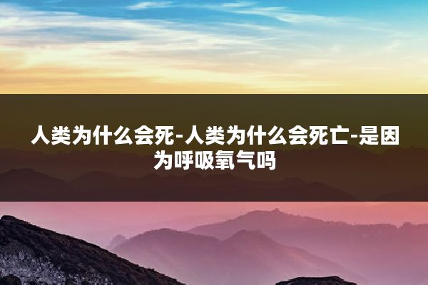 人类为什么会死-人类为什么会死亡-是因为呼吸氧气吗