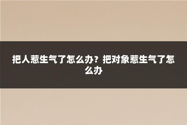 把人惹生气了怎么办？把对象惹生气了怎么办