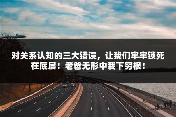 对关系认知的三大错误，让我们牢牢锁死在底层！老爸无形中栽下穷根！