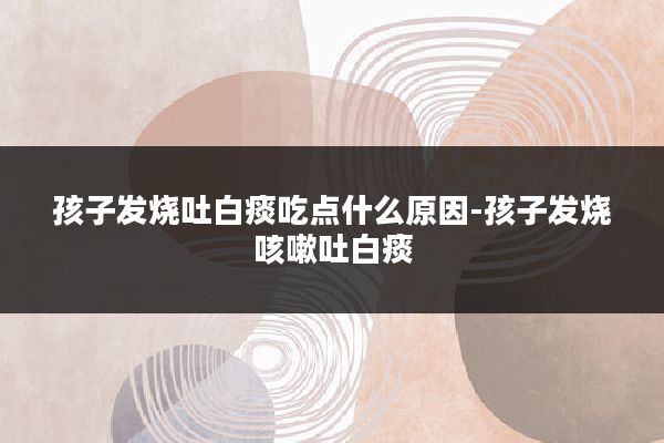 孩子发烧吐白痰吃点什么原因-孩子发烧咳嗽吐白痰