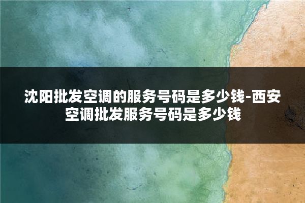 沈阳批发空调的服务号码是多少钱-西安空调批发服务号码是多少钱