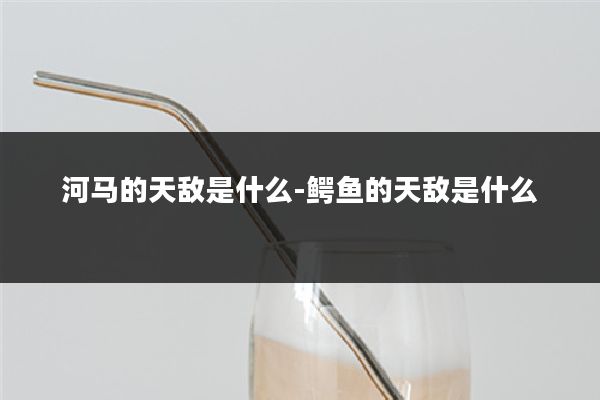 河马的天敌是什么-鳄鱼的天敌是什么