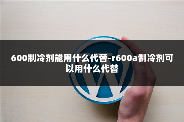 600制冷剂能用什么代替-r600a制冷剂可以用什么代替