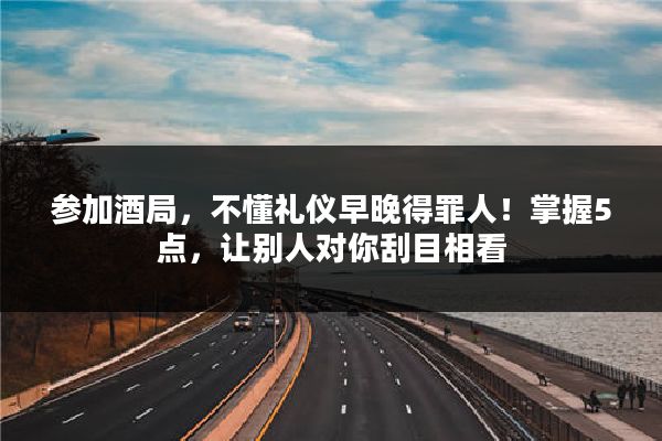 参加酒局，不懂礼仪早晚得罪人！掌握5点，让别人对你刮目相看