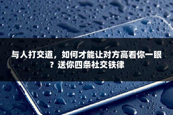 与人打交道，如何才能让对方高看你一眼？送你四条社交铁律