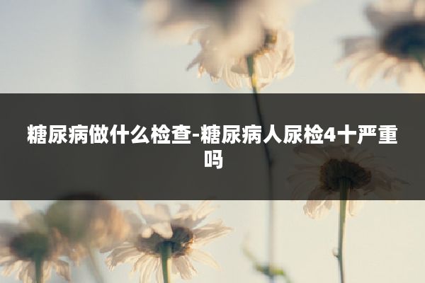 糖尿病做什么检查-糖尿病人尿检4十严重吗