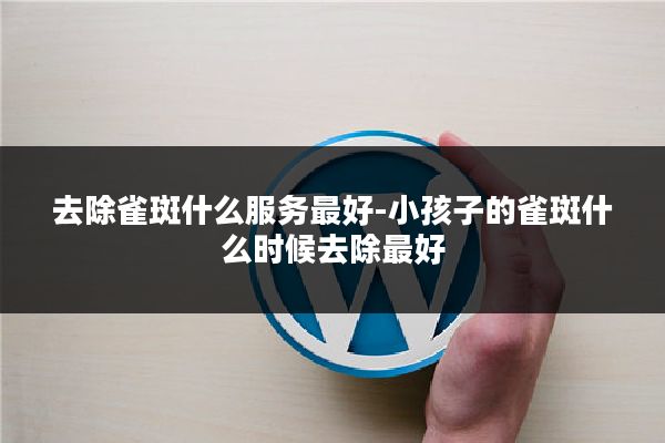 去除雀斑什么服务最好-小孩子的雀斑什么时候去除最好