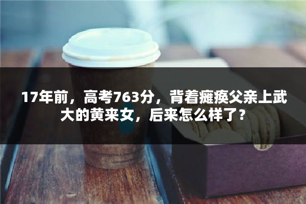 17年前，高考763分，背着瘫痪父亲上武大的黄来女，后来怎么样了？