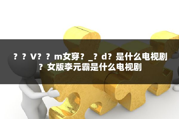 ？？V？？m女穿？_？d？是什么电视剧？女版李元霸是什么电视剧