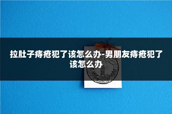 拉肚子痔疮犯了该怎么办-男朋友痔疮犯了该怎么办