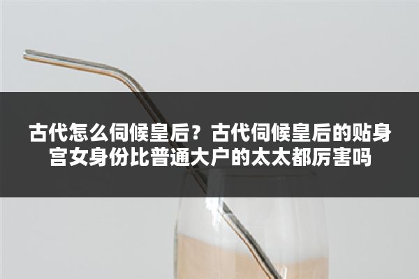 古代怎么伺候皇后？古代伺候皇后的贴身宫女身份比普通大户的太太都厉害吗