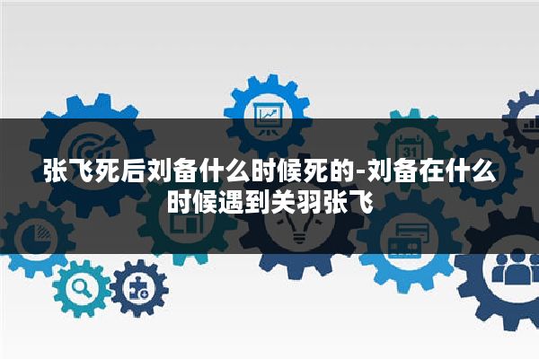 张飞死后刘备什么时候死的-刘备在什么时候遇到关羽张飞