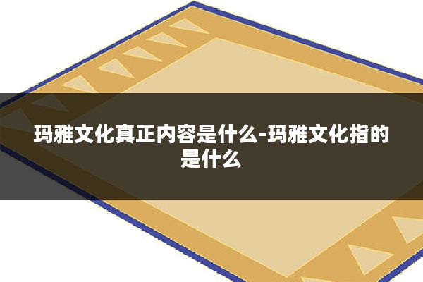 玛雅文化真正内容是什么-玛雅文化指的是什么