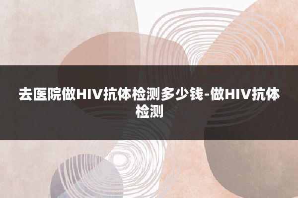 去医院做HIV抗体检测多少钱-做HIV抗体检测