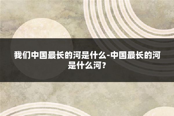 我们中国最长的河是什么-中国最长的河是什么河？