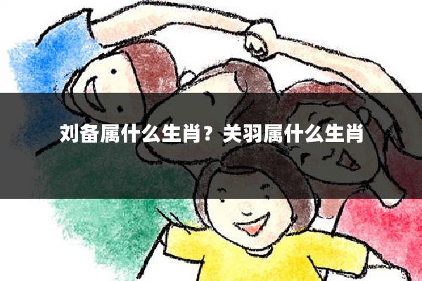 刘备属什么生肖？关羽属什么生肖