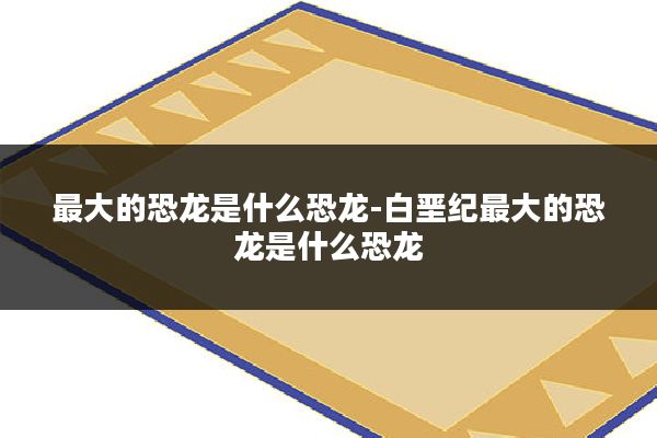 最大的恐龙是什么恐龙-白垩纪最大的恐龙是什么恐龙