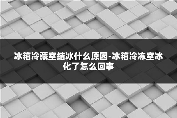 冰箱冷藏室结冰什么原因-冰箱冷冻室冰化了怎么回事