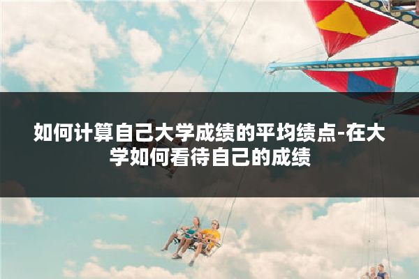 如何计算自己大学成绩的平均绩点-在大学如何看待自己的成绩