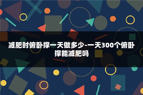 减肥时俯卧撑一天做多少-一天300个俯卧撑能减肥吗