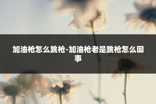 加油枪怎么跳枪-加油枪老是跳枪怎么回事