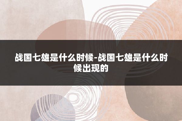 战国七雄是什么时候-战国七雄是什么时候出现的