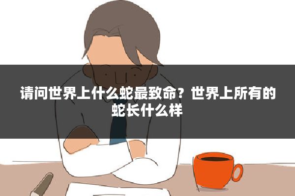 请问世界上什么蛇最致命？世界上所有的蛇长什么样