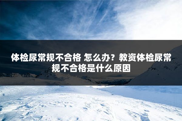 体检尿常规不合格 怎么办？教资体检尿常规不合格是什么原因