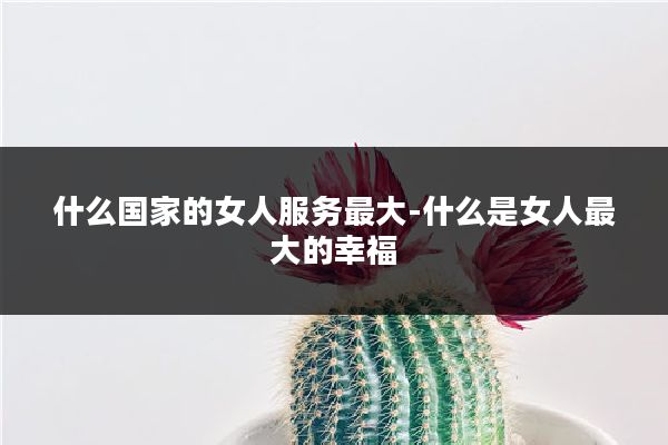 什么国家的女人服务最大-什么是女人最大的幸福