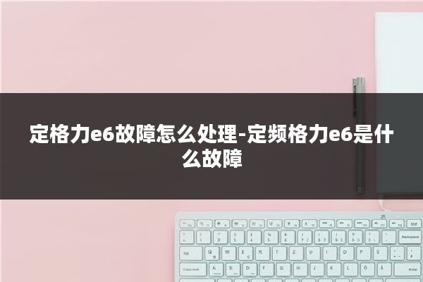 定格力e6故障怎么处理-定频格力e6是什么故障