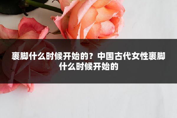 裹脚什么时候开始的？中国古代女性裹脚什么时候开始的