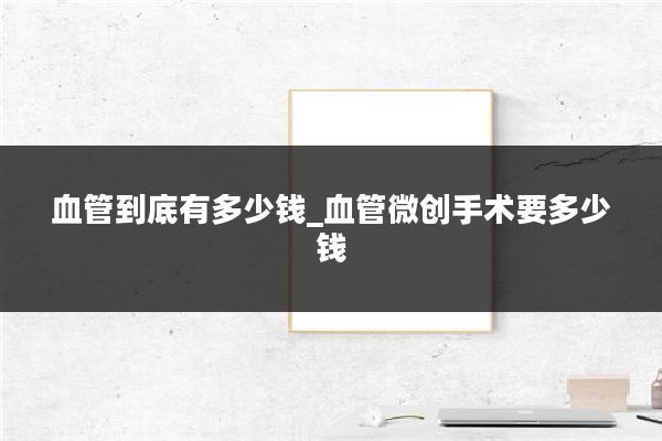 血管到底有多少钱_血管微创手术要多少钱