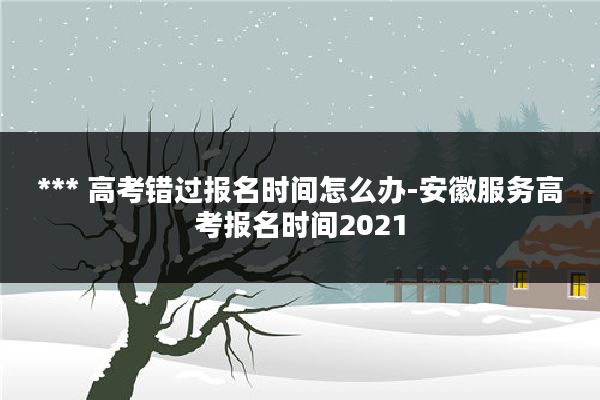 *** 高考错过报名时间怎么办-安徽服务高考报名时间2021