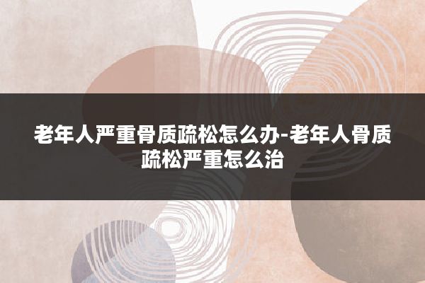 老年人严重骨质疏松怎么办-老年人骨质疏松严重怎么治