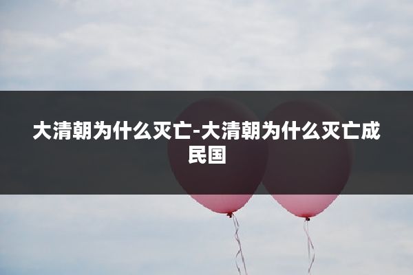 大清朝为什么灭亡-大清朝为什么灭亡成民国