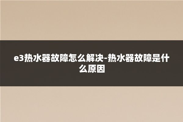 e3热水器故障怎么解决-热水器故障是什么原因