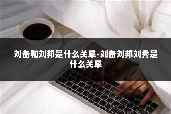 刘备和刘邦是什么关系-刘备刘邦刘秀是什么关系