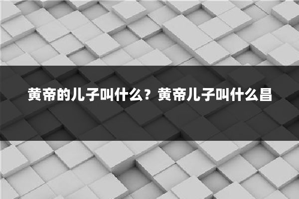 黄帝的儿子叫什么？黄帝儿子叫什么昌