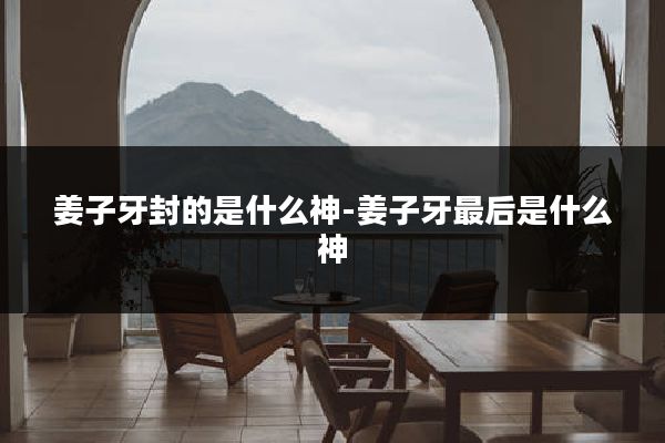 姜子牙封的是什么神-姜子牙最后是什么神