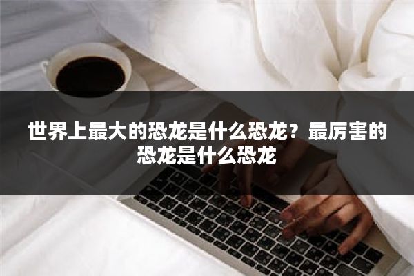 世界上最大的恐龙是什么恐龙？最厉害的恐龙是什么恐龙