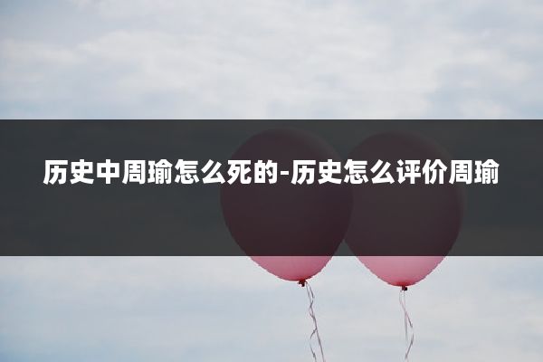 历史中周瑜怎么死的-历史怎么评价周瑜