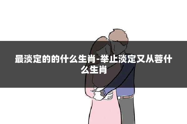 最淡定的的什么生肖-举止淡定又从蓉什么生肖