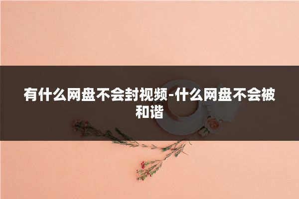 有什么网盘不会封视频-什么网盘不会被和谐