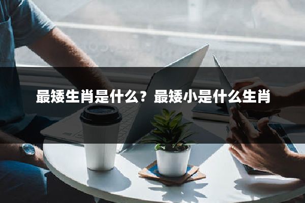 最矮生肖是什么？最矮小是什么生肖