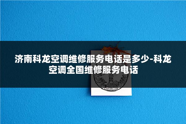 济南科龙空调维修服务电话是多少-科龙空调全国维修服务电话